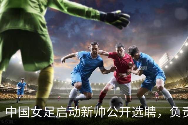 中国女足启动新帅公开选聘，负责带队备战女足世界杯、洛杉矶奥运会等