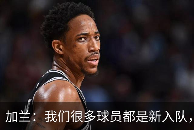 加兰：我们很多球员都是新入队，还在磨合适应