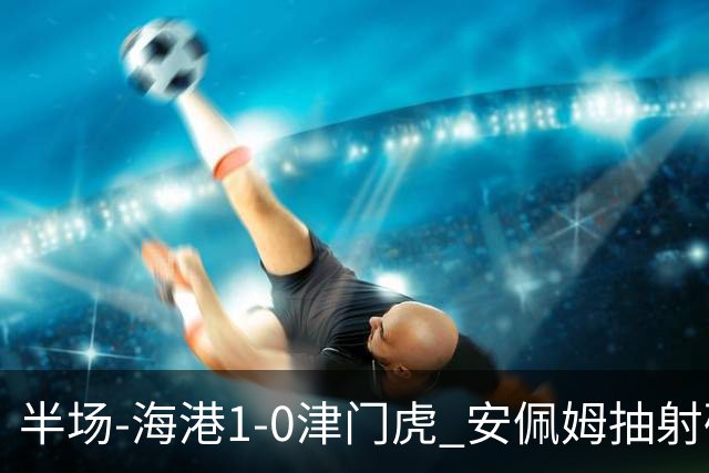 半场-海港1-0津门虎 安佩姆抽射破门莱昂纳多献助攻黄嘉辉失单刀