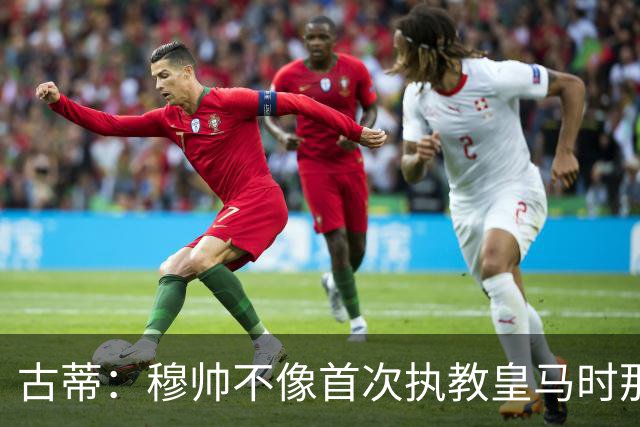 古蒂：穆帅不像首次执教皇马时那么冲动，如今更冷静更亲近球员