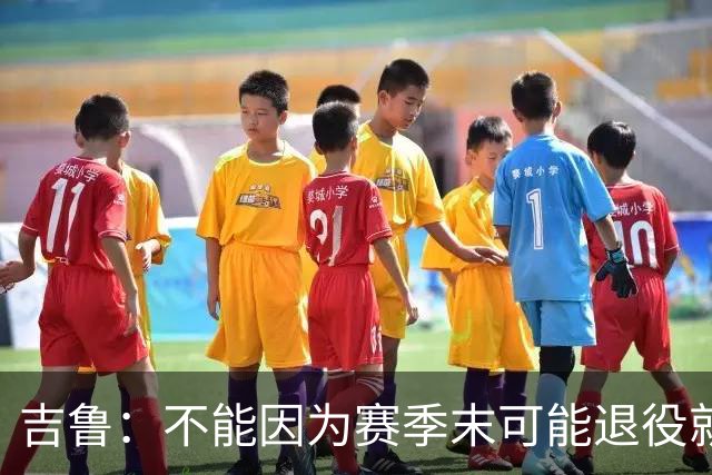 吉鲁：不能因为赛季末可能退役就想开摆，反而要因此更加努力