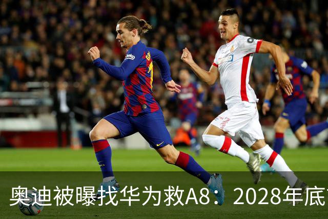 奥迪被曝找华为救A8：2028年底前长春造，中国销量恐降30%