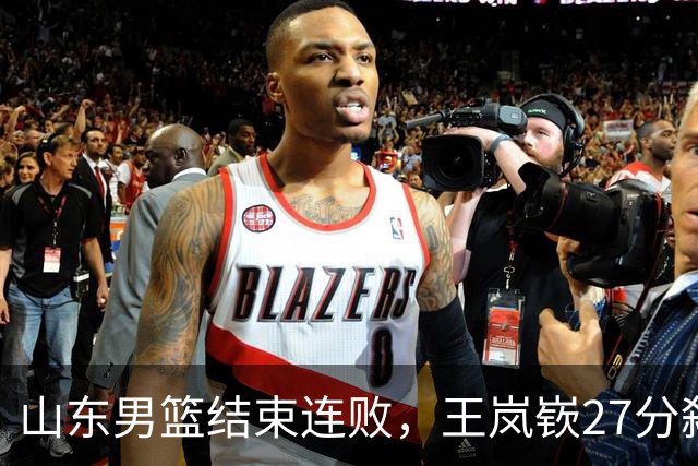 山东男篮结束连败，王岚嵚27分弑旧主，班顿19分钟仅得2分
