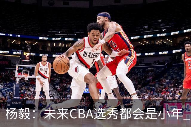 杨毅：未来CBA选秀都会是小年 教育公平更重要