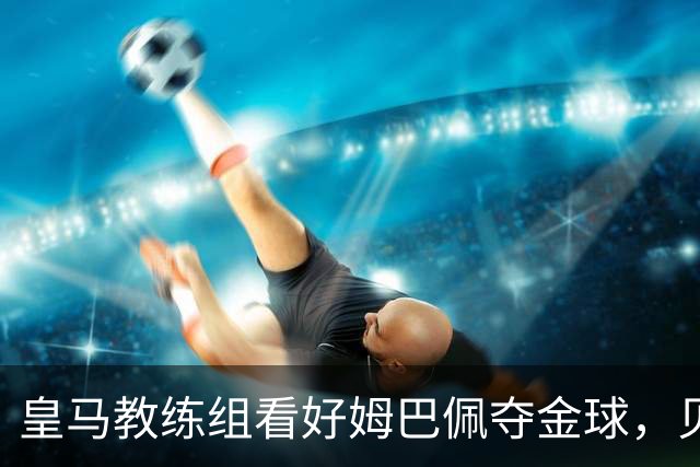 皇马教练组看好姆巴佩夺金球，贝林厄姆被称迟早拿奖
