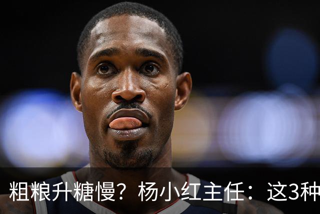 粗粮升糖慢？杨小红主任：这3种粗粮比米饭升糖快，糖友别天天吃