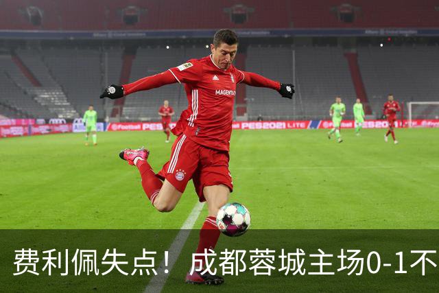 费利佩失点！成都蓉城主场0-1不敌大连英博